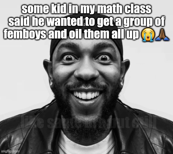 worst part is he was a boy | some kid in my math class said he wanted to get a group of femboys and oil them all up 😭🙏🏾; like same bro but still | image tagged in kdot jumpscare,dont check the desc | made w/ Imgflip meme maker