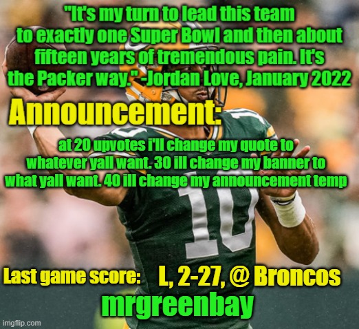 i know im upvote begging but pls i want to get to 10,000 points soon | at 20 upvotes i'll change my quote to whatever yall want. 30 ill change my banner to what yall want. 40 ill change my announcement temp; L, 2-27, @ Broncos | image tagged in mrgreenbay announcement temp | made w/ Imgflip meme maker