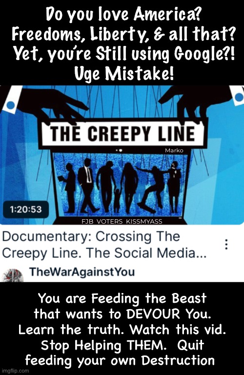 This Monster only Dies when Starved | Do you love America?
Freedoms, Liberty, & all that?
Yet, you’re Still using Google?!
Uge Mistake! Marko; FJB  VOTERS  KISSMYASS; You are Feeding the Beast
that wants to DEVOUR You.
Learn the truth. Watch this vid.
Stop Helping THEM.  Quit
feeding your own Destruction | image tagged in memes,oogle is the monster,yall feed it,feeding control n manipulation,authoritarianism grows,fjb voters kissmyass | made w/ Imgflip meme maker