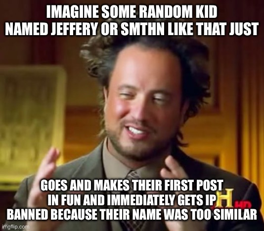 Would be fuggin hilarious | IMAGINE SOME RANDOM KID NAMED JEFFERY OR SMTHN LIKE THAT JUST; GOES AND MAKES THEIR FIRST POST IN FUN AND IMMEDIATELY GETS IP BANNED BECAUSE THEIR NAME WAS TOO SIMILAR | image tagged in memes,ancient aliens | made w/ Imgflip meme maker