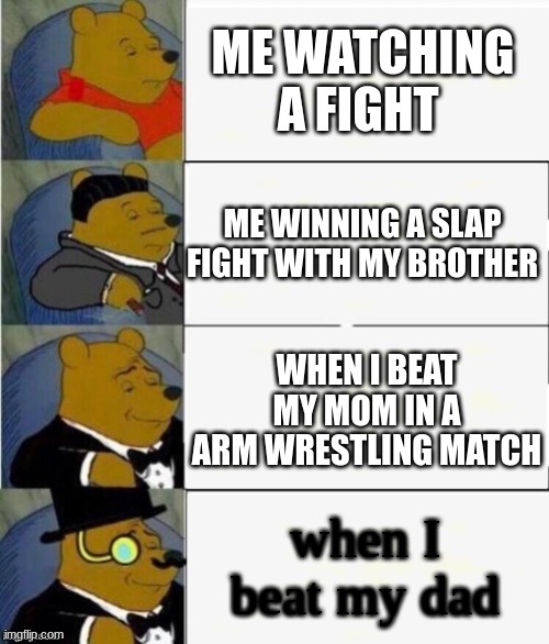 Tuxedo Winnie the Pooh 4 panel | ME WATCHING A FIGHT; ME WINNING A SLAP FIGHT WITH MY BROTHER; WHEN I BEAT MY MOM IN A ARM WRESTLING MATCH; when I beat my dad | image tagged in tuxedo winnie the pooh 4 panel | made w/ Imgflip meme maker