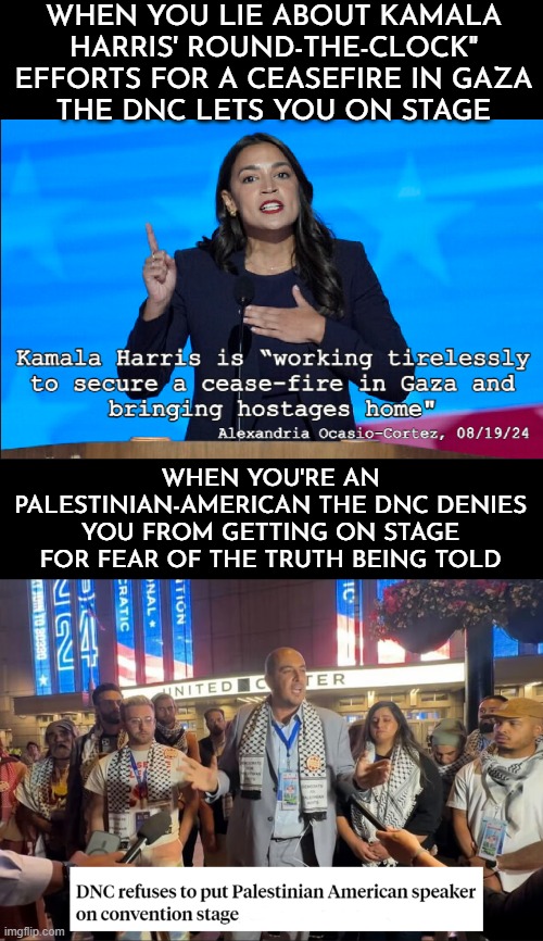 Apartheid Party | WHEN YOU LIE ABOUT KAMALA HARRIS' ROUND-THE-CLOCK" EFFORTS FOR A CEASEFIRE IN GAZA
THE DNC LETS YOU ON STAGE; WHEN YOU'RE AN PALESTINIAN-AMERICAN THE DNC DENIES YOU FROM GETTING ON STAGE FOR FEAR OF THE TRUTH BEING TOLD | image tagged in apartheid,palestinians,american palestinians,hide the truth,not you,democrats | made w/ Imgflip meme maker