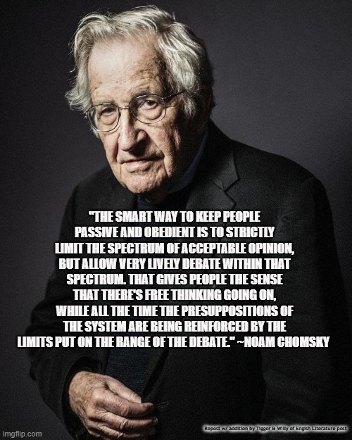 "THE SMART WAY TO KEEP PEOPLE PASSIVE AND OBEDIENT IS TO STRICTLY LIMIT THE SPECTRUM OF ACCEPTABLE OPINION, BUT ALLOW VERY LIVELY DEBATE WITHIN THAT SPECTRUM. THAT GIVES PEOPLE THE SENSE THAT THERE'S FREE THINKING GOING ON, WHILE ALL THE TIME THE PRESUPPOSITIONS OF THE SYSTEM ARE BEING REINFORCED BY THE LIMITS PUT ON THE RANGE OF THE DEBATE." ~NOAM CHOMSKY; Repost w/ addition by Tigger & Willy of Engish Literature post | made w/ Imgflip meme maker