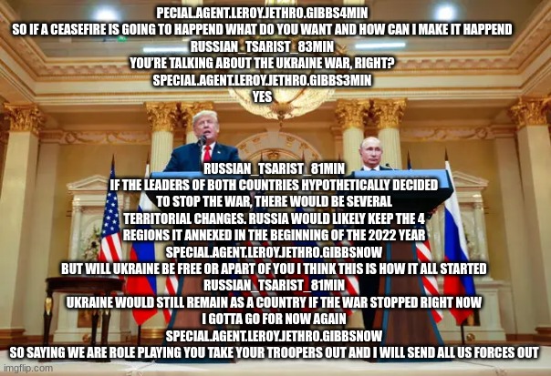 RUSSIAN_TSARIST_81MIN
IF THE LEADERS OF BOTH COUNTRIES HYPOTHETICALLY DECIDED TO STOP THE WAR, THERE WOULD BE SEVERAL TERRITORIAL CHANGES. RUSSIA WOULD LIKELY KEEP THE 4 REGIONS IT ANNEXED IN THE BEGINNING OF THE 2022 YEAR
SPECIAL.AGENT.LEROY.JETHRO.GIBBSNOW
BUT WILL UKRAINE BE FREE OR APART OF YOU I THINK THIS IS HOW IT ALL STARTED
RUSSIAN_TSARIST_81MIN
UKRAINE WOULD STILL REMAIN AS A COUNTRY IF THE WAR STOPPED RIGHT NOW
I GOTTA GO FOR NOW AGAIN
SPECIAL.AGENT.LEROY.JETHRO.GIBBSNOW
SO SAYING WE ARE ROLE PLAYING YOU TAKE YOUR TROOPERS OUT AND I WILL SEND ALL US FORCES OUT; PECIAL.AGENT.LEROY.JETHRO.GIBBS4MIN
SO IF A CEASEFIRE IS GOING TO HAPPEND WHAT DO YOU WANT AND HOW CAN I MAKE IT HAPPEND
RUSSIAN_TSARIST_83MIN
YOU’RE TALKING ABOUT THE UKRAINE WAR, RIGHT?
SPECIAL.AGENT.LEROY.JETHRO.GIBBS3MIN
YES | made w/ Imgflip meme maker