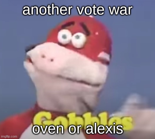 gobbles | another vote war; oven or alexis | image tagged in gobbles | made w/ Imgflip meme maker