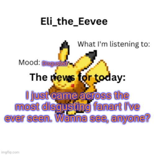 Eli_the_Eevee pikavee announcement template | Disgusted; I just came across the most disgusting fanart I've ever seen. Wanna see, anyone? | image tagged in eli_the_eevee pikavee announcement template | made w/ Imgflip meme maker