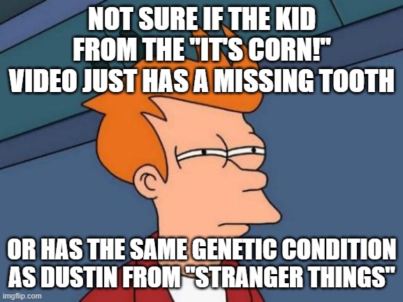 Not trying to poke fun at anyone. Chill, please. No need to turn to cancel culture. | NOT SURE IF THE KID FROM THE "IT'S CORN!" VIDEO JUST HAS A MISSING TOOTH; OR HAS THE SAME GENETIC CONDITION AS DUSTIN FROM "STRANGER THINGS" | image tagged in memes,futurama fry,it's corn,tiktok,viral meme,so yeah | made w/ Imgflip meme maker