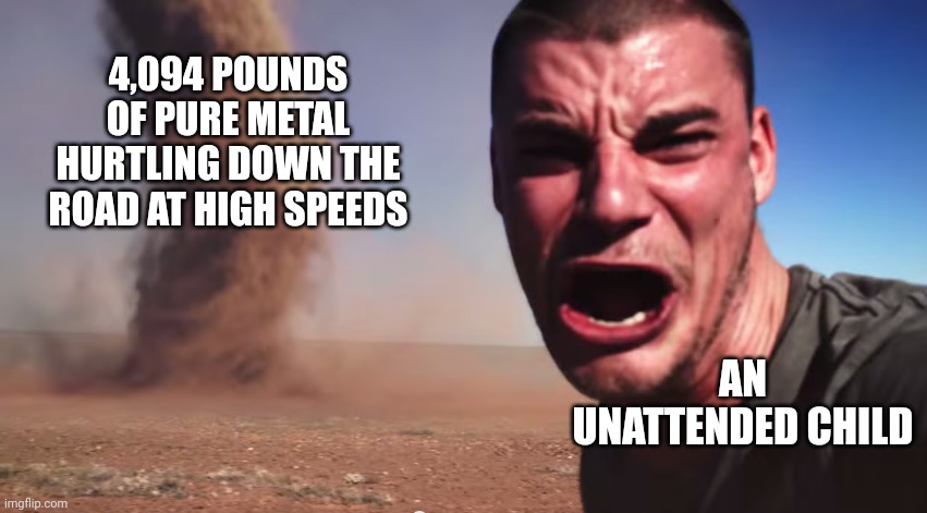 Here it comes | 4,094 POUNDS OF PURE METAL HURTLING DOWN THE ROAD AT HIGH SPEEDS; AN UNATTENDED CHILD | image tagged in here it comes | made w/ Imgflip meme maker