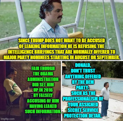 Never again! | DONALD, DON'T TRUST ANYTHING OFFERED BY THE DEM PARTY; 
 SUCH AS THE PROFESSIONALISM OF YOUR ASSIGNED SECRET SERVICE PROTECTION DETAIL. SINCE TRUMP DOES NOT WANT TO BE ACCUSED OF LEAKING INFORMATION HE IS REFUSING THE INTELLIGENCE BRIEFINGS THAT ARE NORMALLY OFFERED TO MAJOR PARTY NOMINEES STARTING IN AUGUST OR SEPTEMBER. FAIR ENOUGH THE OBAMA ADMINISTRATION DID SET HIM UP IN 2016 BY FALSELY ACCUSING OF HIM HAVING LEAKED SUCH INFORMATION. | image tagged in sad pablo escobar | made w/ Imgflip meme maker