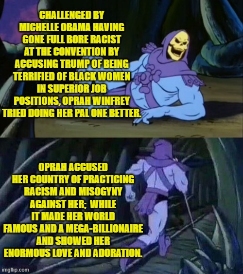 Reality don't mean didley-squat to all too many hyper wealthy democrats. | CHALLENGED BY MICHELLE OBAMA HAVING GONE FULL BORE RACIST AT THE CONVENTION BY ACCUSING TRUMP OF BEING TERRIFIED OF BLACK WOMEN IN SUPERIOR JOB POSITIONS, OPRAH WINFREY TRIED DOING HER PAL ONE BETTER. OPRAH ACCUSED HER COUNTRY OF PRACTICING RACISM AND MISOGYNY AGAINST HER;  WHILE IT MADE HER WORLD FAMOUS AND A MEGA-BILLIONAIRE AND SHOWED HER ENORMOUS LOVE AND ADORATION. | image tagged in skeletor disturbing facts | made w/ Imgflip meme maker