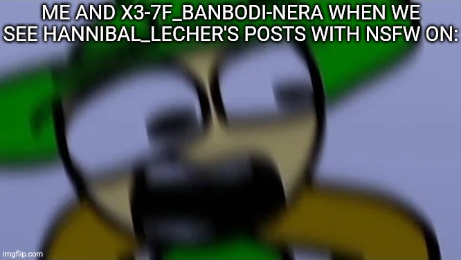 Bandu but scared af | ME AND X3-7F_BANBODI-NERA WHEN WE SEE HANNIBAL_LECHER'S POSTS WITH NSFW ON: | image tagged in bandu but scared af | made w/ Imgflip meme maker