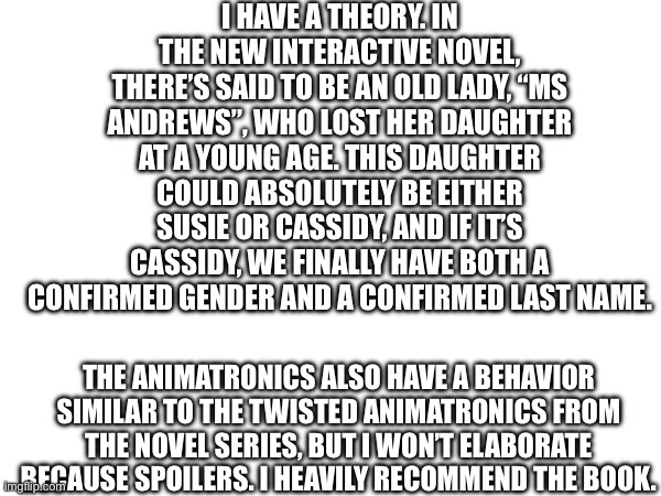 a theory (MINOR SPOILERS) | I HAVE A THEORY. IN THE NEW INTERACTIVE NOVEL, THERE’S SAID TO BE AN OLD LADY, “MS ANDREWS”, WHO LOST HER DAUGHTER AT A YOUNG AGE. THIS DAUGHTER COULD ABSOLUTELY BE EITHER SUSIE OR CASSIDY, AND IF IT’S CASSIDY, WE FINALLY HAVE BOTH A CONFIRMED GENDER AND A CONFIRMED LAST NAME. THE ANIMATRONICS ALSO HAVE A BEHAVIOR SIMILAR TO THE TWISTED ANIMATRONICS FROM THE NOVEL SERIES, BUT I WON’T ELABORATE BECAUSE SPOILERS. I HEAVILY RECOMMEND THE BOOK. | image tagged in fnaf,theory | made w/ Imgflip meme maker