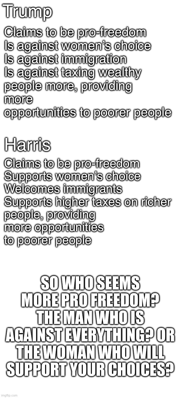 Fight me. | Trump; Claims to be pro-freedom

Is against women’s choice

Is against immigration

Is against taxing wealthy people more, providing more opportunities to poorer people; Claims to be pro-freedom

Supports women’s choice

Welcomes immigrants

Supports higher taxes on richer people, providing more opportunities to poorer people; Harris; SO WHO SEEMS MORE PRO FREEDOM? THE MAN WHO IS AGAINST EVERYTHING? OR THE WOMAN WHO WILL SUPPORT YOUR CHOICES? | image tagged in kamala harris,isgood | made w/ Imgflip meme maker