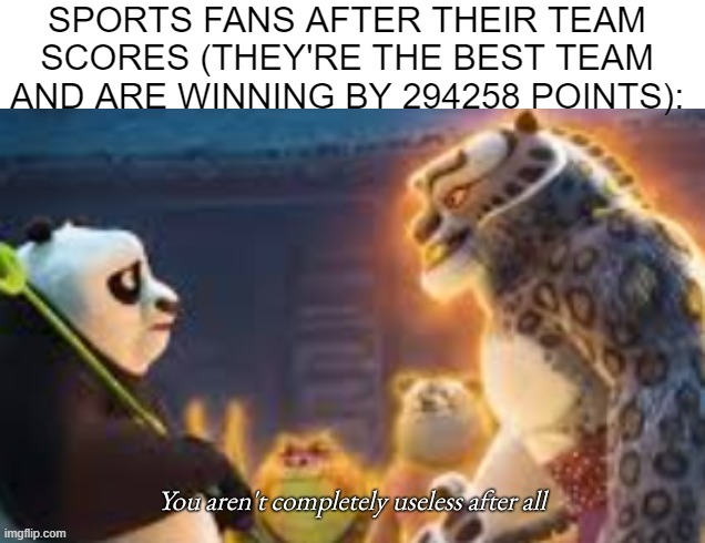 "He scored! The team's winning! DO BETTER!" | SPORTS FANS AFTER THEIR TEAM SCORES (THEY'RE THE BEST TEAM AND ARE WINNING BY 294258 POINTS): | image tagged in you aren't completely useless after all,memes,sports,sports fans,kung fu panda | made w/ Imgflip meme maker