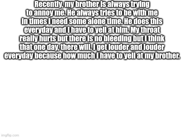 Recently, my brother is always trying to annoy me. He always tries to be with me in times I need some alone time. He does this everyday and I have to yell at him. My throat really hurts but there is no bleeding but I think that one day, there will. I get louder and louder everyday because how much I have to yell at my brother. | made w/ Imgflip meme maker