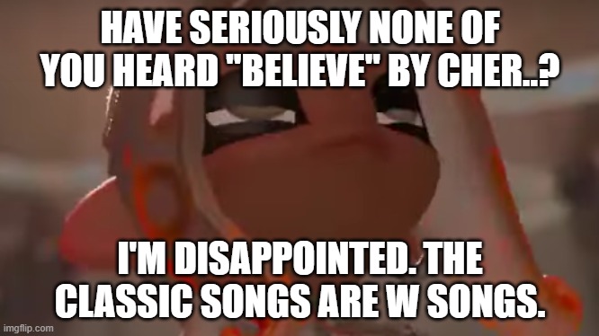 DO YOU BELIEVE IN LIFE AFTER LOVE | HAVE SERIOUSLY NONE OF YOU HEARD "BELIEVE" BY CHER..? I'M DISAPPOINTED. THE CLASSIC SONGS ARE W SONGS. | image tagged in exhausted agent 8 | made w/ Imgflip meme maker