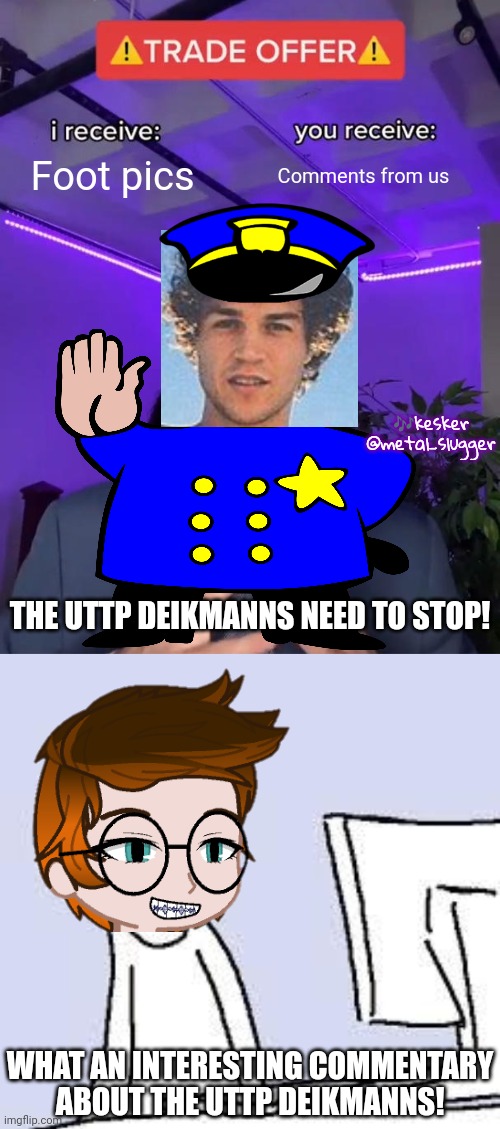 A user made a commentary about the UTTP Deikmanns and MC is watching it (made up scene) | Foot pics; Comments from us; 🎶kesker
@metal_slugger; THE UTTP DEIKMANNS NEED TO STOP! WHAT AN INTERESTING COMMENTARY ABOUT THE UTTP DEIKMANNS! | image tagged in trade offer,sad cartoon,mc,uttp,deikmann | made w/ Imgflip meme maker