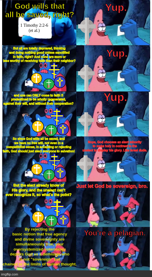 Calvinists vs everyone else | Yup. God wills that all be saved, right? 1 Timothy 2:2-6
(et al.); But all are totally depraved, thinking and doing nothing good unless sanctified in faith, right? And none are more or less worthy of receiving faith than their neighbor? Yup. and one can ONLY come to faith if predestined to be wholly regenerated, against their will, and without their cooperation? Yup. So since God wills all be saved, and we have no free will, not even in a compatibilist sense, in accepting or rejecting faith, God should just elect everyone to salvation! Nope, God chooses an elect minority to make holy in contrast to the unelect to display his glory. Like Israel dude. Just let God be sovereign, bro. But the elect already know of His glory, and the unelect can't ever recognize it, so what's the point? By rejecting the basic notion that free agency and divine sovereignty are simultaneously true, your oversystemized soteriology depicts God as a demiurge who is not "sovereign" but chained to the limits of human thought. You're a pelagian. | image tagged in christianity,redeemed zoomer,meme | made w/ Imgflip meme maker