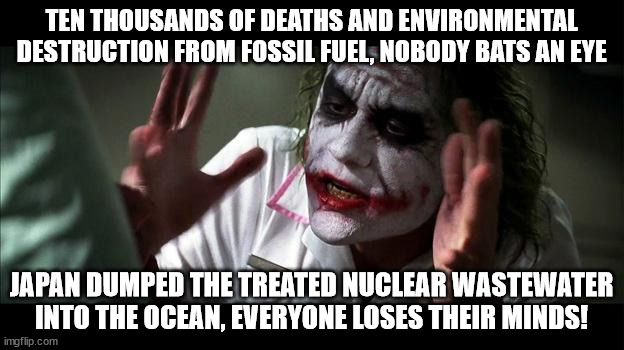 The anti-nuclear power rhetoric in a nutshell | TEN THOUSANDS OF DEATHS AND ENVIRONMENTAL DESTRUCTION FROM FOSSIL FUEL, NOBODY BATS AN EYE; JAPAN DUMPED THE TREATED NUCLEAR WASTEWATER INTO THE OCEAN, EVERYONE LOSES THEIR MINDS! | image tagged in no one bats an eye,japan,nuclear power,no fear,joker,logic | made w/ Imgflip meme maker