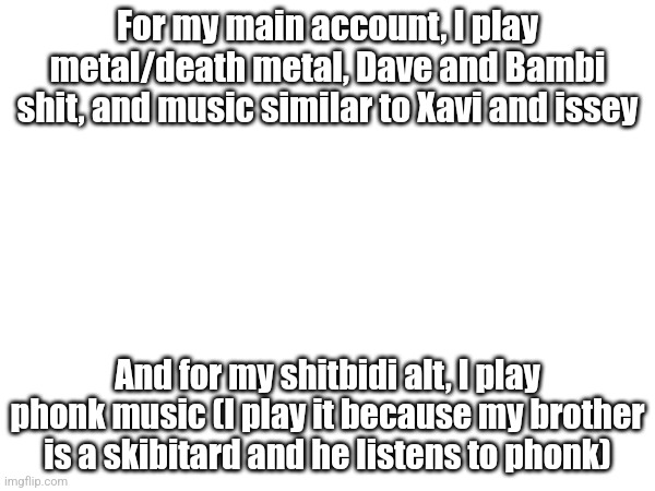 For my main account, I play metal/death metal, Dave and Bambi shit, and music similar to Xavi and issey; And for my shitbidi alt, I play phonk music (I play it because my brother is a skibitard and he listens to phonk) | made w/ Imgflip meme maker