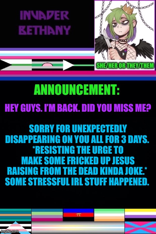 Update: I’m back | HEY GUYS. I’M BACK. DID YOU MISS ME? SORRY FOR UNEXPECTEDLY DISAPPEARING ON YOU ALL FOR 3 DAYS. 
*RESISTING THE URGE TO MAKE SOME FRICKED UP JESUS RAISING FROM THE DEAD KINDA JOKE.* 
SOME STRESSFUL IRL STUFF HAPPENED. | image tagged in announcement,update,return,im back | made w/ Imgflip meme maker