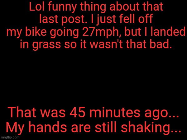 It was a pain to type this. | Lol funny thing about that last post. I just fell off my bike going 27mph, but I landed in grass so it wasn't that bad. That was 45 minutes ago... My hands are still shaking... | made w/ Imgflip meme maker