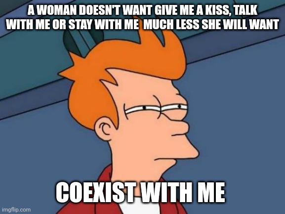 Coexist | A WOMAN DOESN'T WANT GIVE ME A KISS, TALK WITH ME OR STAY WITH ME  MUCH LESS SHE WILL WANT; COEXIST WITH ME | image tagged in memes,futurama fry | made w/ Imgflip meme maker