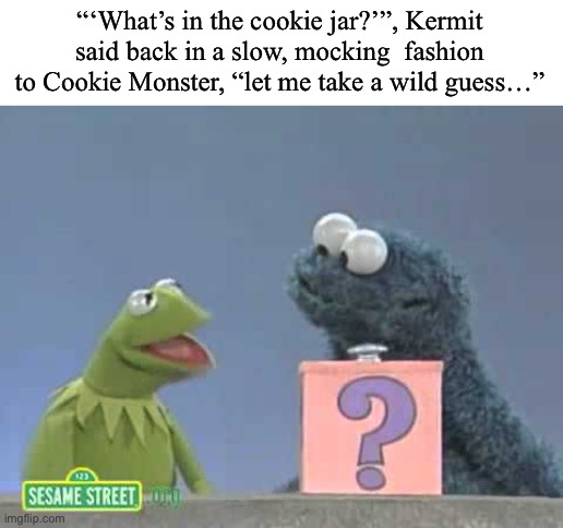 “What’s in the cookie jar?” | “‘What’s in the cookie jar?’”, Kermit said back in a slow, mocking  fashion to Cookie Monster, “let me take a wild guess…” | image tagged in cookie monster,cookie,sesame street,childhood ruined,kermit the frog,why are you reading this | made w/ Imgflip meme maker