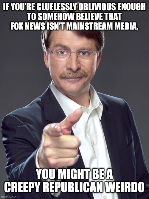 If you don't think that having the most viewers makes it "mainstream", then you weirdly misunderstand the word "mainstream". | IF YOU'RE CLUELESSLY OBLIVIOUS ENOUGH
TO SOMEHOW BELIEVE THAT
FOX NEWS ISN'T MAINSTREAM MEDIA, YOU MIGHT BE A
CREEPY REPUBLICAN WEIRDO | image tagged in jeff foxworthy,creepy,weird,republican,fox news,mainstream media | made w/ Imgflip meme maker