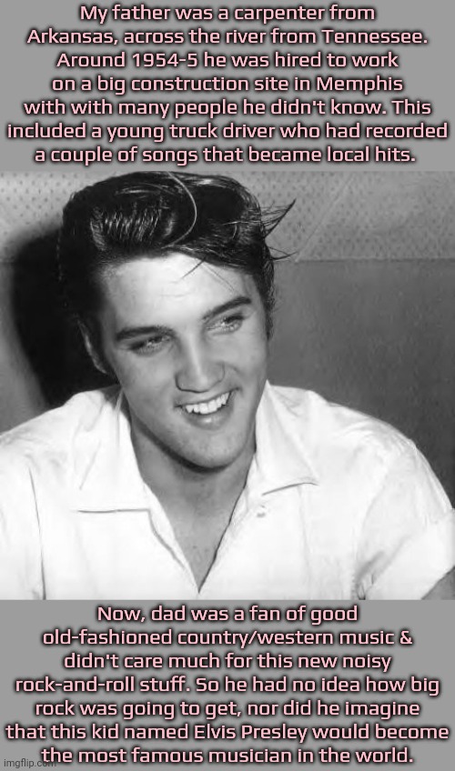 Brush with greatness. | My father was a carpenter from Arkansas, across the river from Tennessee. Around 1954-5 he was hired to work on a big construction site in Memphis with with many people he didn't know. This included a young truck driver who had recorded
a couple of songs that became local hits. Now, dad was a fan of good old-fashioned country/western music & didn't care much for this new noisy rock-and-roll stuff. So he had no idea how big rock was going to get, nor did he imagine
that this kid named Elvis Presley would become
the most famous musician in the world. | image tagged in elvis laugh,history,1950's,future,celebrity | made w/ Imgflip meme maker