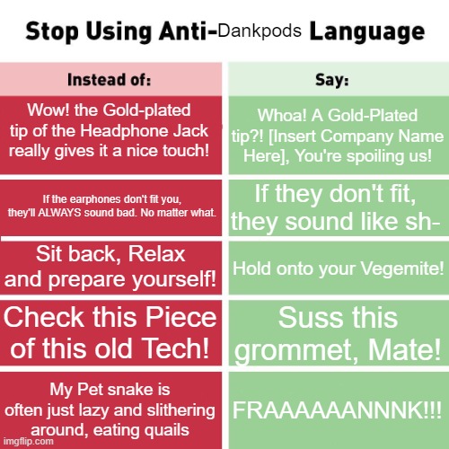 Anti-Dankpods Language Part 3 | Dankpods; Wow! the Gold-plated tip of the Headphone Jack really gives it a nice touch! Whoa! A Gold-Plated tip?! [Insert Company Name Here], You're spoiling us! If they don't fit, they sound like sh-; If the earphones don't fit you, they'll ALWAYS sound bad. No matter what. Sit back, Relax and prepare yourself! Hold onto your Vegemite! Check this Piece of this old Tech! Suss this grommet, Mate! My Pet snake is often just lazy and slithering around, eating quails; FRAAAAAANNNK!!! | image tagged in stop using anti-animal language | made w/ Imgflip meme maker