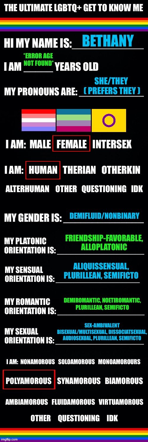 The ultimate LGBTQ+ get to know me | BETHANY; *ERROR AGE 

NOT FOUND*; SHE/THEY 
( PREFERS THEY ); DEMIFLUID/NONBINARY; FRIENDSHIP-FAVORABLE, ALLOPLATONIC; ALIQUISSENSUAL, PLURILLEAN, SEMIFICTO; DEMIROMANTIC, NOETIROMANTIC, PLURILLEAN, SEMIFICTO; SEX-AMBIVALENT BISEXUAL/MULTISEXUAL, DISSOCIATSEXUAL, AUDIOSEXUAL, PLURILLEAN, SEMIFICTO | image tagged in the ultimate lgbtq get to know me,lgbtq,nonbinary,bisexual,polyamorous,pronouns | made w/ Imgflip meme maker