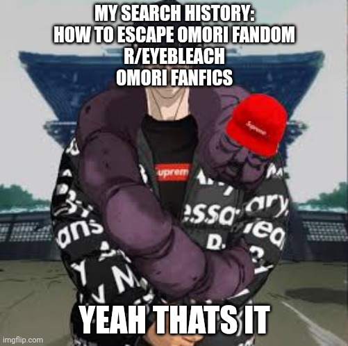 latest search history of me | MY SEARCH HISTORY:
HOW TO ESCAPE OMORI FANDOM
R/EYEBLEACH
OMORI FANFICS; YEAH THATS IT | image tagged in drip toji | made w/ Imgflip meme maker