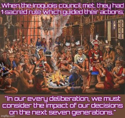 Very different from modern governments. | When the Iroquois council met, they had
1 sacred rule which guided their actions:; "In our every deliberation, we must
consider the impact of our decisions
on the next seven generations." | image tagged in iroquois league meeting,native american,progressive,historical,philosophy | made w/ Imgflip meme maker