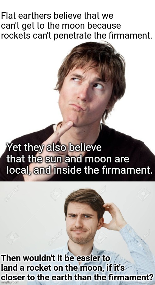 FE logic | Flat earthers believe that we can't get to the moon because  rockets can't penetrate the firmament. Yet they also believe that the sun and moon are local, and inside the firmament. Then wouldn't it be easier to land a rocket on the moon, if it's closer to the earth than the firmament? | image tagged in thinking guy 1,thinking guy 2,flat earth,questions,psy op,conspiracy theories | made w/ Imgflip meme maker