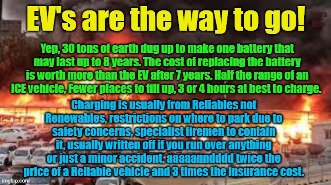 EV's the way to go for insanity, virtue signaling and an environmental disaster! | Yarra Man; EV's are the way to go! Yep, 30 tons of earth dug up to make one battery that may last up to 8 years. The cost of replacing the battery is worth more than the EV after 7 years. Half the range of an ICE vehicle, Fewer places to fill up, 3 or 4 hours at best to charge. Charging is usually from Reliables not Renewables, restrictions on where to park due to safety concerns, specialist firemen to contain it, usually written off if you run over anything or just a minor accident, aaaaanndddd twice the price of a Reliable vehicle and 3 times the insurance cost. | image tagged in environment,global warming,climate change,ice vehicles,insanity,self gratification by proxy | made w/ Imgflip meme maker