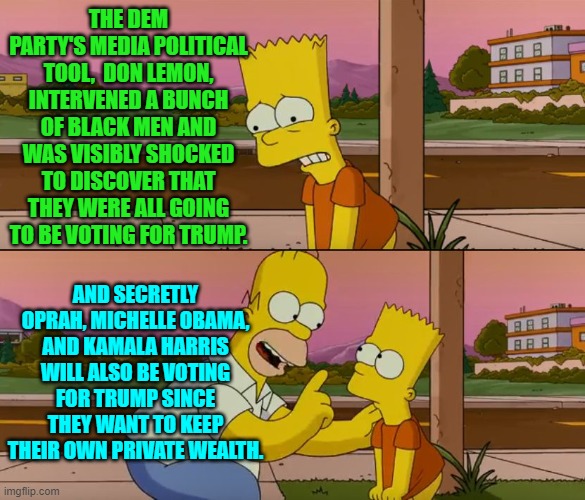 It was fascinating to watch all those Dem Party millionaires speak out against personal wealth. | THE DEM PARTY'S MEDIA POLITICAL TOOL,  DON LEMON, INTERVENED A BUNCH OF BLACK MEN AND WAS VISIBLY SHOCKED TO DISCOVER THAT THEY WERE ALL GOING TO BE VOTING FOR TRUMP. AND SECRETLY OPRAH, MICHELLE OBAMA, AND KAMALA HARRIS WILL ALSO BE VOTING FOR TRUMP SINCE THEY WANT TO KEEP THEIR OWN PRIVATE WEALTH. | image tagged in simpsons so far | made w/ Imgflip meme maker