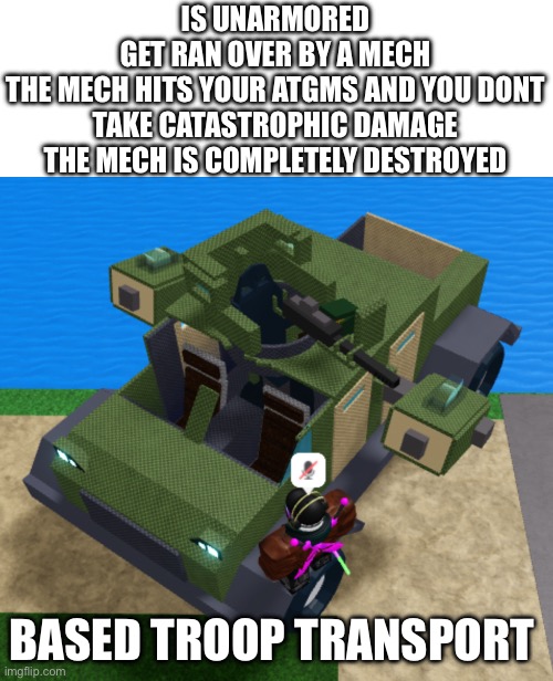 When they say no armor best armor | IS UNARMORED
GET RAN OVER BY A MECH
THE MECH HITS YOUR ATGMS AND YOU DONT TAKE CATASTROPHIC DAMAGE
THE MECH IS COMPLETELY DESTROYED; BASED TROOP TRANSPORT | made w/ Imgflip meme maker