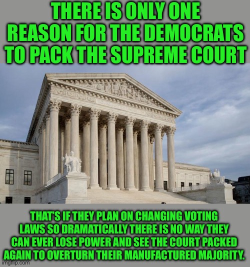 Yep | THERE IS ONLY ONE REASON FOR THE DEMOCRATS TO PACK THE SUPREME COURT; THAT’S IF THEY PLAN ON CHANGING VOTING LAWS SO DRAMATICALLY THERE IS NO WAY THEY CAN EVER LOSE POWER AND SEE THE COURT PACKED AGAIN TO OVERTURN THEIR MANUFACTURED MAJORITY. | image tagged in supreme court | made w/ Imgflip meme maker