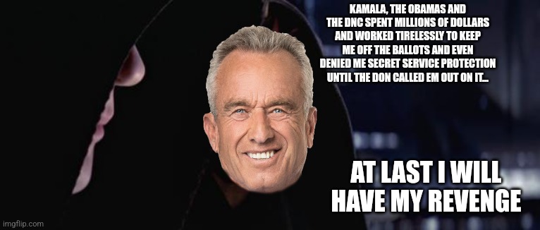 Rfk jr darth maul | KAMALA, THE OBAMAS AND THE DNC SPENT MILLIONS OF DOLLARS AND WORKED TIRELESSLY TO KEEP ME OFF THE BALLOTS AND EVEN DENIED ME SECRET SERVICE PROTECTION UNTIL THE DON CALLED EM OUT ON IT... AT LAST I WILL HAVE MY REVENGE | image tagged in darth sidious and darth maul | made w/ Imgflip meme maker