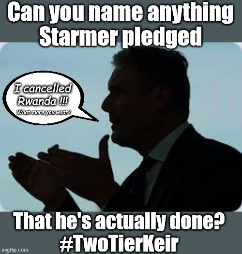 Starmer - What has he actually done? #TwoTierKeir | Can you name anything
Starmer pledged; THIS IS MY COUNTRY ! I was born & bred here; No one has the right to Force entry and spend time in my home; So much for Brexit . . . STARMER 'GREEN LIGHTS' 20 MPH ZONES; Is it time to; Wave Goodbye; What happens to the BODIES? THE VALUE OF LIFE? 'IRREGULAR IMMIGRANTS'; Claim back Trafficking Expenses? Taxpayers expense? UK BURNS; UNDER; Welcome to the UK under Starmer . . . They could have chosen Farage or Sunak; IF FAST-TRACKING RIOTERS WORKS AS A DETERRENT . . . #TwoTierKeir; ELECTION PLEDGE STARMER LIED TO US !!! Sir Keir Rodney Starmer; #TripleLock; SMEG HEAD CONCEDES; Titchy Starmer; 'PUTTING COUNTRY FIRST'; Party second; On top of the £480m already given to France to 'stop the boats'; DEAR UK VOTERS AS YOU FAILED TO SUPPORT THE TORIES; NEW HOME FOR OUR MIGRANT FRIENDS; COMING TO YOUR AREA SOON; Labour pledge 'Urban centres' to help house 'Our Fair Share' of our new Migrant friends; New Home for our New Immigrant Friends !!! The only way to keep the illegal immigrants in the UK; CITIZENSHIP FOR ALL; ; Amnesty For all Illegals; Sir Keir Starmer MP; Muslim Votes Matter; Blood on Starmers hands? Burnham; Taxi for Rayner ? #RR4PM;100's more Tax collectors; Higher Taxes Under Labour; We're Coming for You; Labour pledges to clamp down on Tax Dodgers; Higher Taxes under Labour; Rachel Reeves Angela Rayner Bovvered? Higher Taxes under Labour; Risks of voting Labour; * EU Re entry? * Mass Immigration? * Build on Greenbelt? * Rayner as our PM? * Ulez 20 mph fines? * Higher taxes? * UK Flag change? * Muslim takeover? * End of Christianity? * Economic collapse? TRIPLE LOCK' Anneliese Dodds Rwanda plan Quid Pro Quo UK/EU Illegal Migrant Exchange deal; UK not taking its fair share, EU Exchange Deal = People Trafficking !!! Starmer to Betray Britain, #Burden Sharing #Quid Pro Quo #100,000; #Immigration #Starmerout #Labour #wearecorbyn #KeirStarmer #DianeAbbott #McDonnell #cultofcorbyn #labourisdead #labourracism #socialistsunday #nevervotelabour #socialistanyday #Antisemitism #Savile #SavileGate #Paedo #Worboys #GroomingGangs #Paedophile #IllegalImmigration #Immigrants #Invasion #Starmeriswrong #SirSoftie #SirSofty #Blair #Steroids AKA Keith ABBOTT BACK; Amnesty for 90,000 illegal immigrants; WHY WOULDN'T THE RWANDA PLAN WORK ? #TwoTierKeir; But they; VOTED STARMER ! #TwoTierKeir; #TwoTierKeir; UNDER STARMER? 11/8/24 two more DEAD; Yvette Cooper; Rwanda deterrent cancelled due to cost? 11/8/24 Two more DEAD; Blood on the hands of Yvette Cooper & Starmer; Are the DEAD the only ones who get returned? To the last of the UK's Gold reserves? #2ndGearKeir; as Starmer signals 'Surrender' to the EU? SAME APPLIES TO MY COUNTRY ! No one has the right to come into my home uninvited; SAME APPLIES TO MY COUNTRY ! No one has a right to enter 'MY COUNTRY' uninvited ! I cancelled
Rwanda !!! What more you want ! That he's actually done?
#TwoTierKeir | image tagged in illegal immigration,labourisdead,palestine hamas muslim vote,stop boats rwanda,starmerout getstarmerout,twotierkeir 2ndgearkeir | made w/ Imgflip meme maker