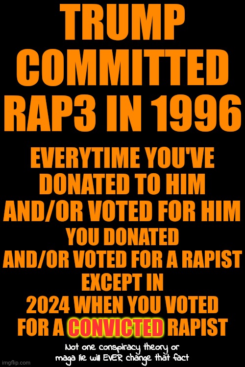 Facts Are Facts | TRUMP COMMITTED RAP3 IN 1996; EVERYTIME YOU'VE DONATED TO HIM AND/OR VOTED FOR HIM; YOU DONATED AND/OR VOTED FOR A RAPIST
EXCEPT IN 2024 WHEN YOU VOTED FOR A CONVICTED RAPIST; CONVICTED; Not one conspiracy theory or maga lie will EVER change that fact | image tagged in donald trump is a convicted rapist,memes,lock him up,rapist,donald trump is a convicted felon | made w/ Imgflip meme maker