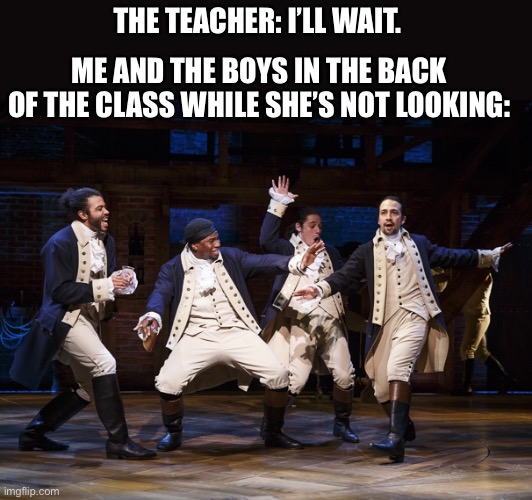 AlRiGht, aLrIgHt thAtS whAt iM tALKin aBoUt!! | THE TEACHER: I’LL WAIT. ME AND THE BOYS IN THE BACK OF THE CLASS WHILE SHE’S NOT LOOKING: | image tagged in hamilton boys | made w/ Imgflip meme maker