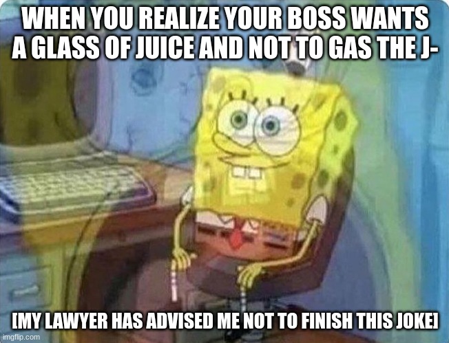 spongebob screaming inside | WHEN YOU REALIZE YOUR BOSS WANTS A GLASS OF JUICE AND NOT TO GAS THE J-; [MY LAWYER HAS ADVISED ME NOT TO FINISH THIS JOKE] | image tagged in spongebob screaming inside | made w/ Imgflip meme maker