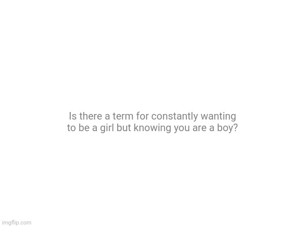 Had it for a while now. | Is there a term for constantly wanting to be a girl but knowing you are a boy? | made w/ Imgflip meme maker