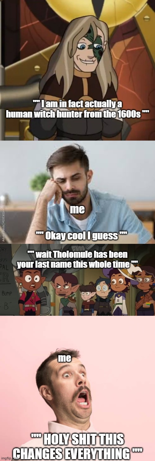 the owl house meme | "" I am in fact actually a human witch hunter from the 1600s ""; me; "" Okay cool I guess ""; "" wait Tholomule has been your last name this whole time ""; me; "" HOLY SHIT THIS CHANGES EVERYTHING "" | image tagged in the owl house memes,toh memes | made w/ Imgflip meme maker