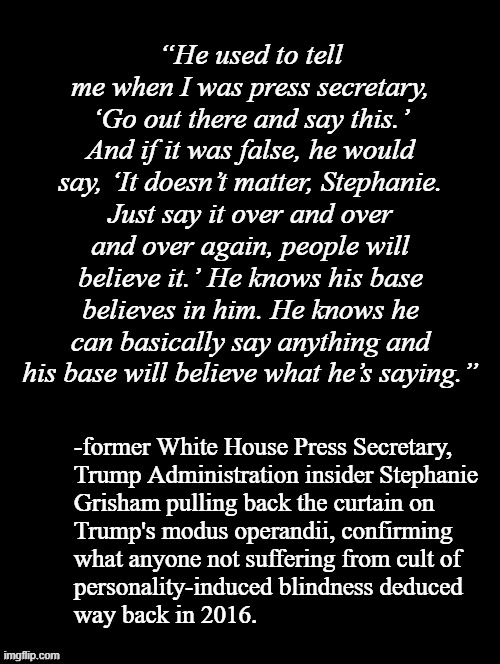 It's an allegation, sure -but rumor and allegation is where the Trump-cult set the evidentiary standards bar sooo... | “He used to tell me when I was press secretary, ‘Go out there and say this.’ And if it was false, he would say, ‘It doesn’t matter, Stephanie. Just say it over and over and over again, people will believe it.’ He knows his base believes in him. He knows he can basically say anything and his base will believe what he’s saying.”; -former White House Press Secretary,
Trump Administration insider Stephanie
Grisham pulling back the curtain on
Trump's modus operandii, confirming
what anyone not suffering from cult of
personality-induced blindness deduced
way back in 2016. | image tagged in trump,cult,proof,level,goebbels | made w/ Imgflip meme maker