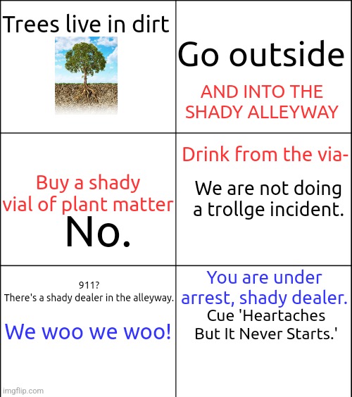 6 square grid | Trees live in dirt; Go outside; AND INTO THE SHADY ALLEYWAY; Drink from the via-; Buy a shady vial of plant matter; We are not doing a trollge incident. No. 911?
There's a shady dealer in the alleyway. You are under arrest, shady dealer. We woo we woo! Cue 'Heartaches But It Never Starts.' | image tagged in 6 square grid | made w/ Imgflip meme maker