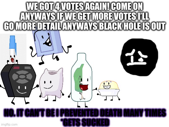 BVV 3 results | WE GOT 4 VOTES AGAIN! COME ON ANYWAYS IF WE GET MORE VOTES I’LL GO MORE DETAIL ANYWAYS BLACK HOLE IS OUT; NO. IT CAN’T BE I PREVENTED DEATH MANY TIMES
*GETS SUCKED | image tagged in blank white template | made w/ Imgflip meme maker