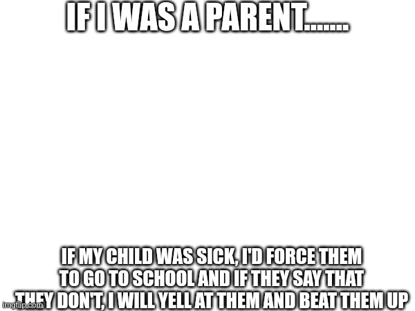 POV nerds doing a YT trend | IF I WAS A PARENT....... IF MY CHILD WAS SICK, I'D FORCE THEM TO GO TO SCHOOL AND IF THEY SAY THAT THEY DON'T, I WILL YELL AT THEM AND BEAT THEM UP | made w/ Imgflip meme maker